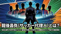龍後昌弥（サッカー代理人）とは？担当6選手がW杯代表入りした「最強の代理人」の哲学と久保建英のキャリア設計を徹底解説